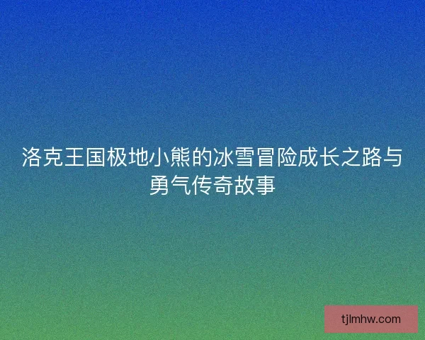 洛克王国极地小熊的冰雪冒险成长之路与勇气传奇故事