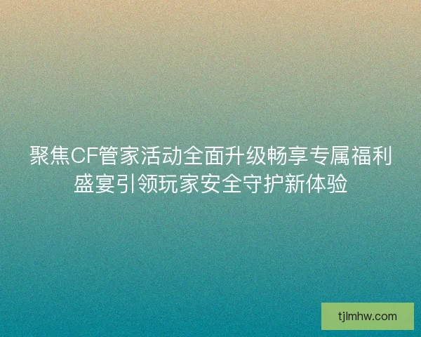 聚焦CF管家活动全面升级畅享专属福利盛宴引领玩家安全守护新体验