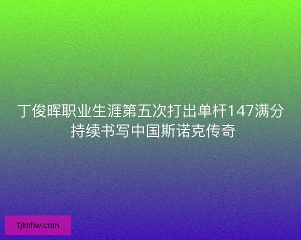 丁俊晖职业生涯第五次打出单杆147满分 持续书写中国斯诺克传奇