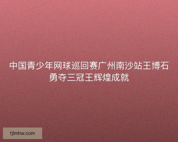 中国青少年网球巡回赛广州南沙站王博石勇夺三冠王辉煌成就