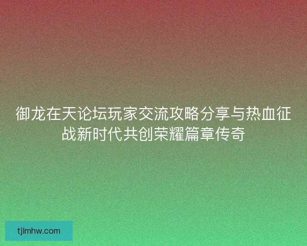 御龙在天论坛玩家交流攻略分享与热血征战新时代共创荣耀篇章传奇