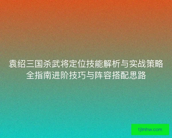 袁绍三国杀武将定位技能解析与实战策略全指南进阶技巧与阵容搭配思路