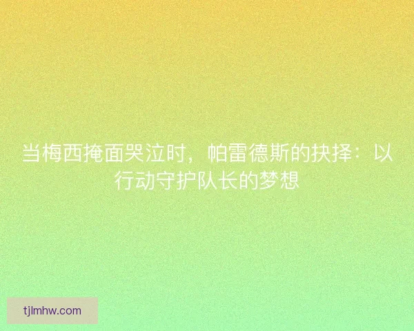 当梅西掩面哭泣时，帕雷德斯的抉择：以行动守护队长的梦想