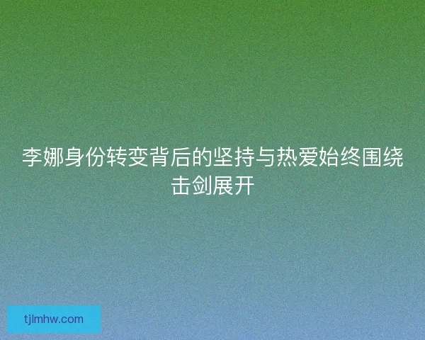 李娜身份转变背后的坚持与热爱始终围绕击剑展开