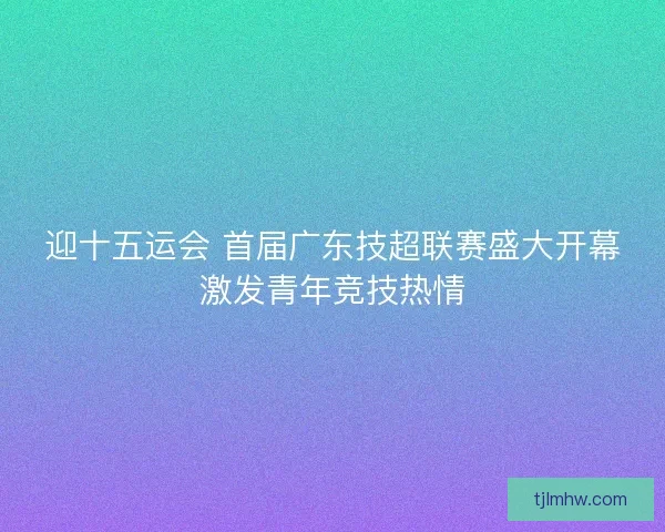 迎十五运会 首届广东技超联赛盛大开幕激发青年竞技热情