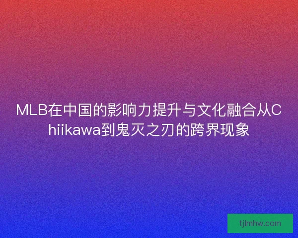 MLB在中国的影响力提升与文化融合从Chiikawa到鬼灭之刃的跨界现象