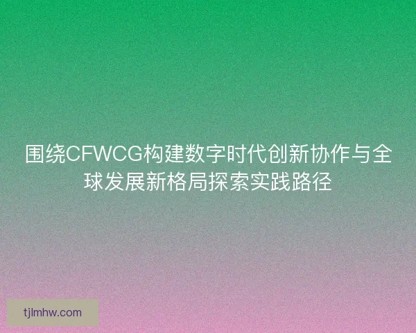 围绕CFWCG构建数字时代创新协作与全球发展新格局探索实践路径