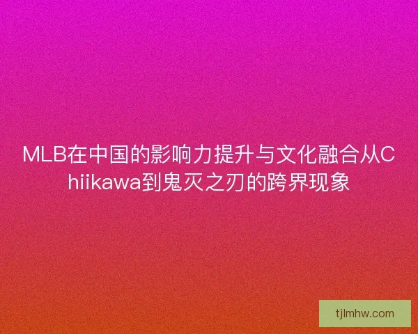 MLB在中国的影响力提升与文化融合从Chiikawa到鬼灭之刃的跨界现象