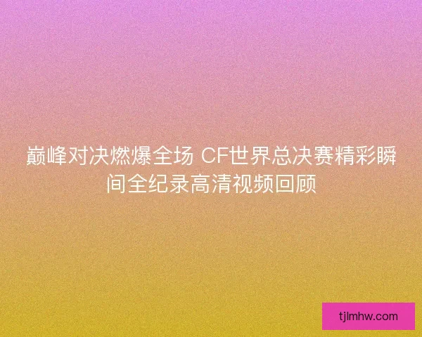 巅峰对决燃爆全场 CF世界总决赛精彩瞬间全纪录高清视频回顾