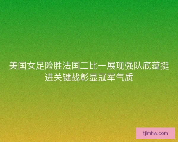 美国女足险胜法国二比一展现强队底蕴挺进关键战彰显冠军气质