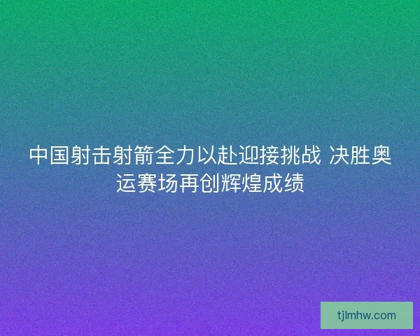 中国射击射箭全力以赴迎接挑战 决胜奥运赛场再创辉煌成绩