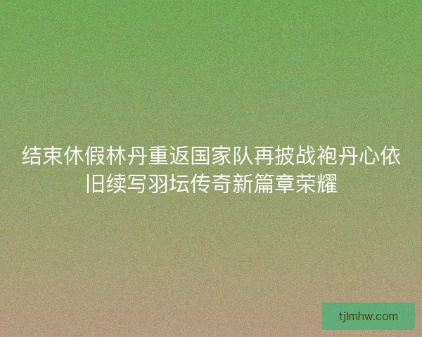 结束休假林丹重返国家队再披战袍丹心依旧续写羽坛传奇新篇章荣耀