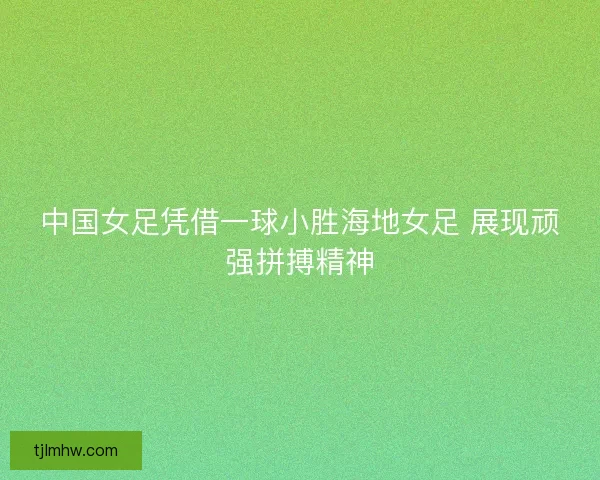中国女足凭借一球小胜海地女足 展现顽强拼搏精神