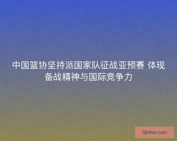 中国篮协坚持派国家队征战亚预赛 体现备战精神与国际竞争力