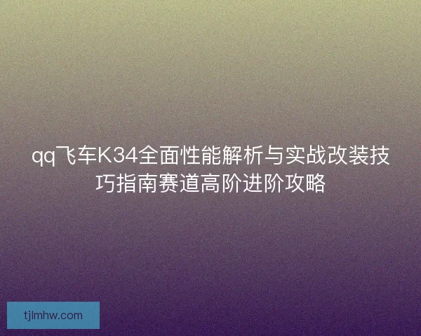 qq飞车K34全面性能解析与实战改装技巧指南赛道高阶进阶攻略