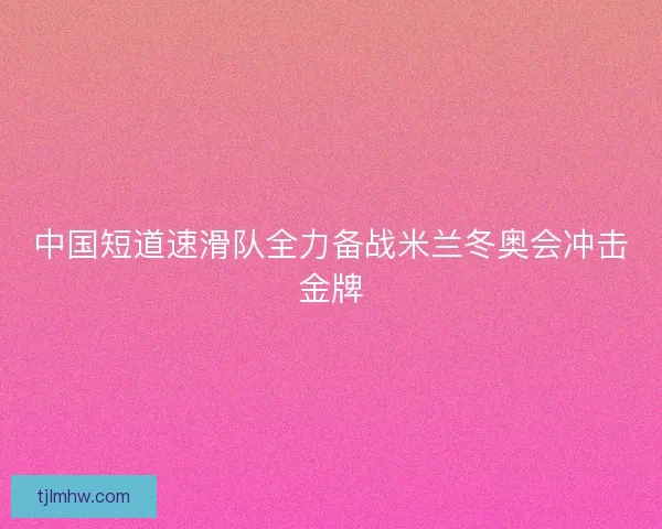 中国短道速滑队全力备战米兰冬奥会冲击金牌