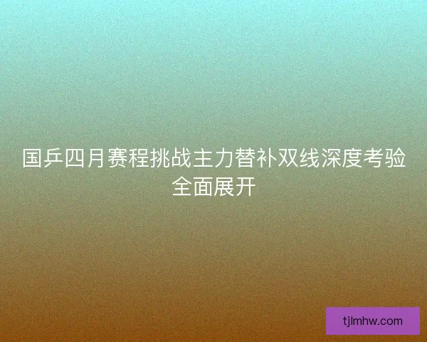 国乒四月赛程挑战主力替补双线深度考验全面展开