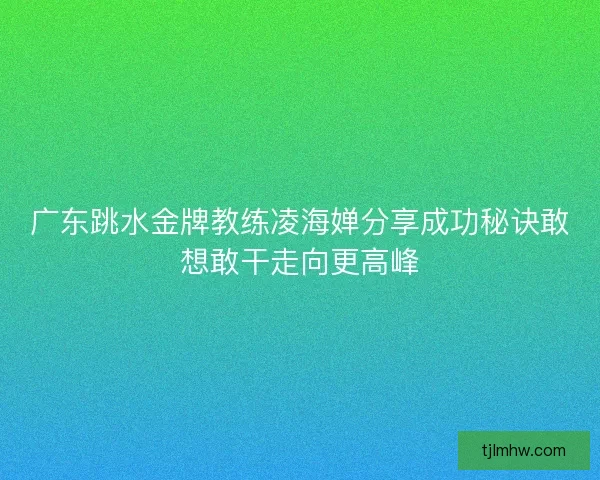 广东跳水金牌教练凌海婵分享成功秘诀敢想敢干走向更高峰