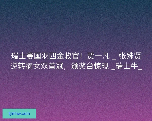 瑞士赛国羽四金收官！贾一凡 _ 张殊贤逆转摘女双首冠，颁奖台惊现 _瑞士牛_